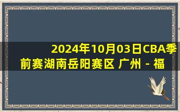 2024年10月03日CBA季前赛湖南岳阳赛区 广州 - 福建 全场录像